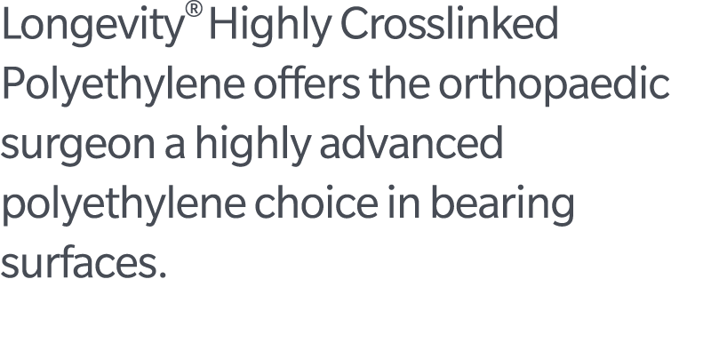Longevity® Highly Crosslinked Polyethylene offers the orthopaedic surgeon a highly advanced polyethylene choice in be...