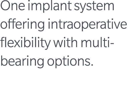 One implant system offering intraoperative flexibility with multi bearing options.