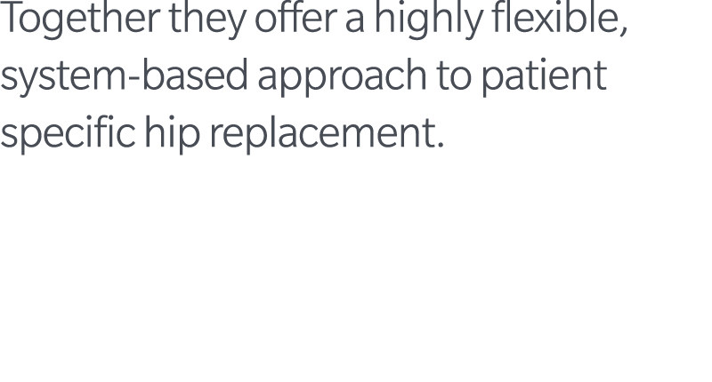 Together they offer a highly flexible, system based approach to patient specific hip replacement.