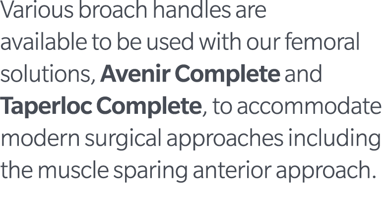 Various broach handles are available to be used with our femoral solutions, Avenir Complete and Taperloc Complete, to...