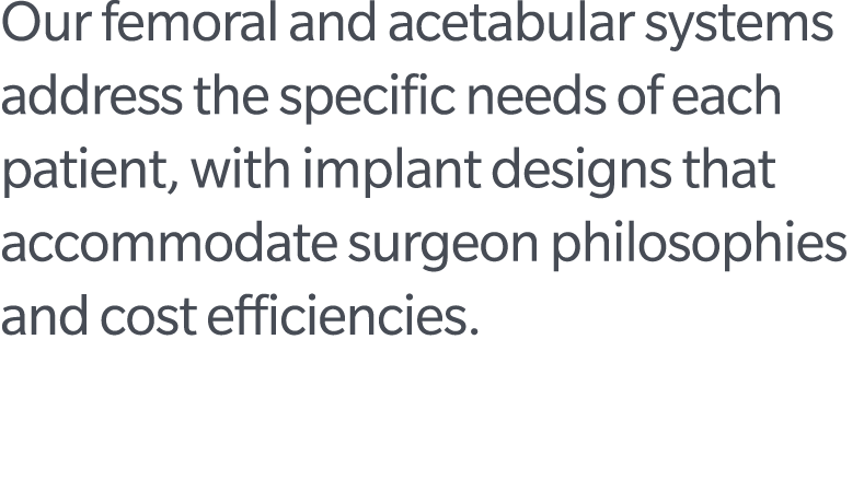 Our femoral and acetabular systems address the specific needs of each patient, with implant designs that accommodate ...