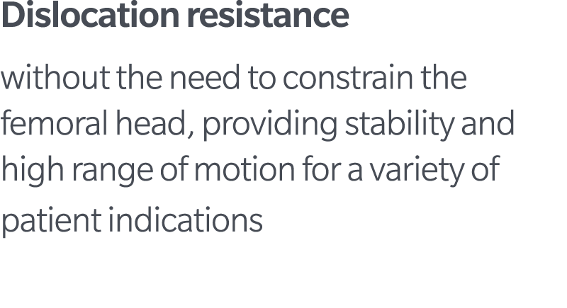 Dislocation resistance without the need to constrain the femoral head, providing stability and high range of motion f...
