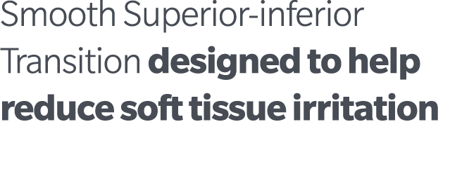 Smooth Superior inferior Transition designed to help reduce soft tissue irritation 