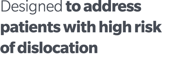 Designed to address patients with high risk of dislocation