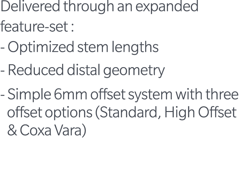 Delivered through an expanded feature set : Optimized stem lengths Reduced distal geometry Simple 6mm offset system w...