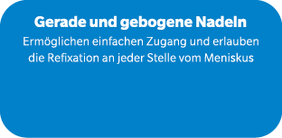 Gerade und gebogene Nadeln Erm glichen einfachen Zugang und erlauben die Refixation an jeder Stelle vom Meniskus 