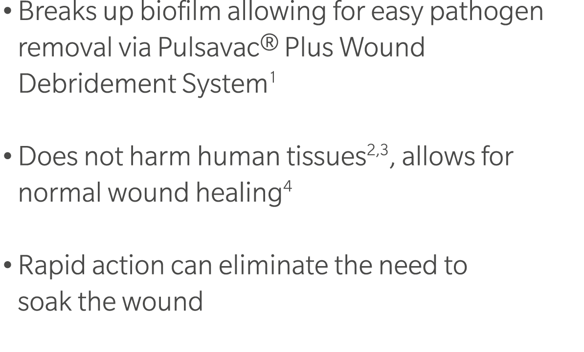 • Breaks up biofilm allowing for easy pathogen removal via Pulsavac® Plus Wound Debridement System1 • Does not harm h...