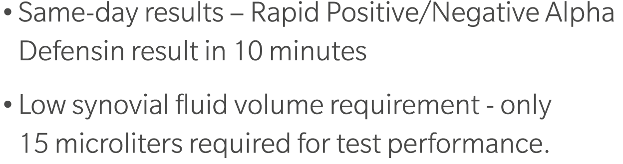 • Same day results – Rapid Positive/Negative Alpha Defensin result in 10 minutes • Low synovial fluid volume requirem...