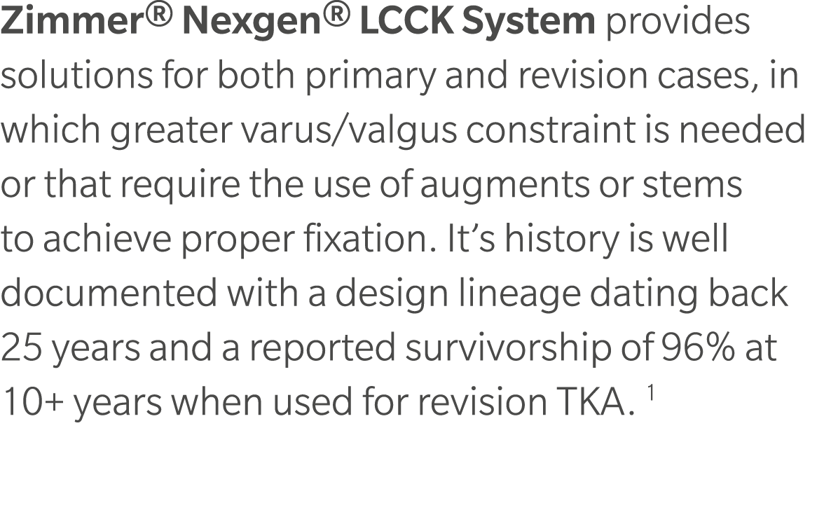 Zimmer® Nexgen® LCCK System provides solutions for both primary and revision cases, in which greater varus/valgus con...