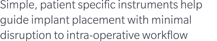 Simple, patient specific instruments help guide implant placement with minimal disruption to intra operative workflow 