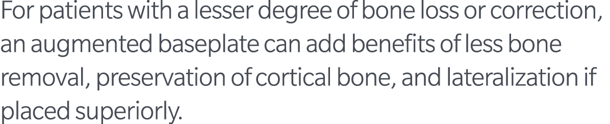 For patients with a lesser degree of bone loss or correction, an augmented baseplate can add benefits of less bone re...